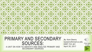 SLIDE 1 of 100
PRIMARY AND SECONDARY
SOURCES:
A UNIT ON HOW TO IDENTIFY AND ANALYZE PRIMARY AND
SECONDARY SOURCES
By: Kem Owens
kjowens@email.sc.edu
EDET 722-J61
April 30, 2017
Click here
to get
started
 