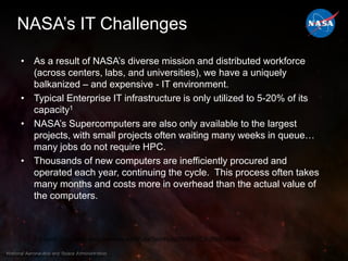 NASA’s IT ChallengesAs a result of NASA’s diverse mission and distributed workforce (across centers, labs, and universities), we have a uniquely balkanized – and expensive - IT environment.Typical Enterprise IT infrastructure is only utilized to 5-20% of its capacity1NASA’s Supercomputers are also only available to the largest projects, with small projects often waiting many weeks in queue… many jobs do not require HPC.Thousands of new computers are inefficiently procured and operated each year, continuing the cycle.  This process often takes many months and costs more in overhead than the actual value of the computers.1 Source: http://www.eecs.berkeley.edu/Pubs/TechRpts/2009/EECS-2009-28.pdf 4National Aeronautics and Space Administration