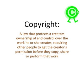 Copyright:	
  
	
  A	
  law	
  that	
  protects	
  a	
  creators	
  
ownership	
  of	
  and	
  control	
  over	
  the	
  
work	
  he	
  or	
  she	
  creates,	
  requiring	
  
other	
  people	
  to	
  get	
  the	
  creator’s	
  
permission	
  before	
  they	
  copy,	
  share	
  
or	
  perform	
  that	
  work	
  
 