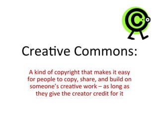 Crea2ve	
  Commons:	
  
A	
  kind	
  of	
  copyright	
  that	
  makes	
  it	
  easy	
  
for	
  people	
  to	
  copy,	
  share,	
  and	
  build	
  on	
  
someone’s	
  crea2ve	
  work	
  –	
  as	
  long	
  as	
  
they	
  give	
  the	
  creator	
  credit	
  for	
  it	
  
 