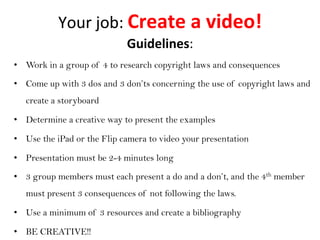 Your	
  job:	
  Create	
  a	
  video!	
  
•  Work in a group of 4 to research copyright laws and consequences
•  Come up with 3 dos and 3 don’ts concerning the use of copyright laws and
create a storyboard
•  Determine a creative way to present the examples
•  Use the iPad or the Flip camera to video your presentation
•  Presentation must be 2-4 minutes long
•  3 group members must each present a do and a don’t, and the 4th member
must present 3 consequences of not following the laws.
•  Use a minimum of 3 resources and create a bibliography
•  BE CREATIVE!!
Guidelines:	
  
 