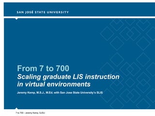 From 7 to 700 Scaling graduate LIS instruction in virtual environments Jeremy Kemp, M.S.J., M.Ed. with San Jose State University’s SLIS 7 to 700 - Jeremy Kemp, SJSU 