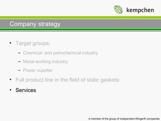 Company strategy

• Target groups:
   – Chemical- and petrochemical industry
   – Metal-working industry
   – Power supplier

• Full product line in the field of static gaskets
• Services




                                    A member of the group of independent Klinger® companies
 