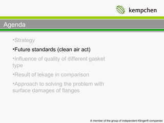 Agenda

  •Strategy
  •Future standards (clean air act)
  •Influence of quality of different gasket
  type
  •Result of lekage in comparison
  •Approach to solving the problem with
  surface damages of flanges




                                    A member of the group of independent Klinger® companies
 
