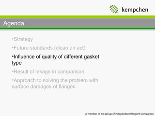 Agenda

  •Strategy
  •Future standards (clean air act)
  •Influence of quality of different gasket
  type
  •Result of lekage in comparison
  •Approach to solving the problem with
  surface damages of flanges




                                    A member of the group of independent Klinger® companies
 