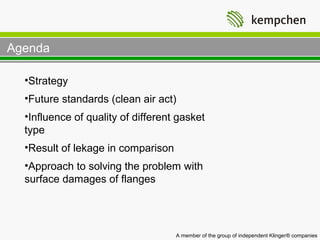 Agenda

  •Strategy
  •Future standards (clean air act)
  •Influence of quality of different gasket
  type
  •Result of lekage in comparison
  •Approach to solving the problem with
  surface damages of flanges




                                    A member of the group of independent Klinger® companies
 