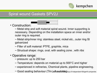 Spiral wound Gaskets SPV2J

• Construction:
   – Metal strip and soft material spiral wound. Inner supporting is
   necessary. Depending on the installation space an inner and/or
   outer ring is required.
   – Metal strip/inner ring: stainless steel, nickel etc., outer ring St
   galvanized
   – Filler of soft material: PTFE, graphite, mica
   – Structual shape: rings, oval, with sealing zone , with ribs
• Operative range:
   – pressure: up to 250 bar
   – Temperature: depends on material up to 500°C and higher
   – experienced in refineries, Chemical plants, pipeline engineering.
   – Good sealing behaviour (TA-Luft suitable) of independent Klinger® companies
                                 A member of the group
 