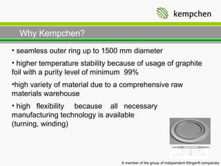 Why Kempchen?
• seamless outer ring up to 1500 mm diameter
• higher temperature stability because of usage of graphite
foil with a purity level of minimum 99%
•high variety of material due to a comprehensive raw
materials warehouse
• high flexibility because all necessary
manufacturing technology is available
(turning, winding)




                                  A member of the group of independent Klinger® companies
 