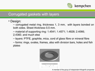 Corrugated gaskets with layers
• Design:
   – corrugated metal ring, thickness 1, 3 mm, with layers bonded on
   both sides. Sheet thickness 0,5 mm.
   – material of supporting ring: 1.4541; 1.4571; 1.4828; 2.4066;
   2.4360. and much else
   – layers: PTFE, graphite, mica, cord of glass fibre or mineral fibre
   – forms: rings, ovales, frames, also with division bars, holes and fish
   plates

                                W1A-3




                                     A member of the group of independent Klinger® companies
 