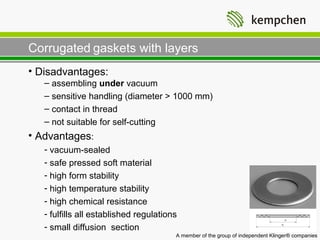 Corrugated gaskets with layers
• Disadvantages:
   – assembling under vacuum
   – sensitive handling (diameter > 1000 mm)
   – contact in thread
   – not suitable for self-cutting
• Advantages:
   - vacuum-sealed
   - safe pressed soft material
   - high form stability
   - high temperature stability
   - high chemical resistance
   - fulfills all established regulations
   - small diffusion section
                                        A member of the group of independent Klinger® companies
 