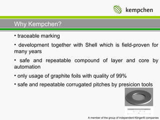Why Kempchen?
• traceable marking
• development together with Shell which is field-proven for
many years
• safe and repeatable compound of layer and core by
automation
• only usage of graphite foils with quality of 99%
• safe and repeatable corrugated pitches by presicion tools




                                A member of the group of independent Klinger® companies
 