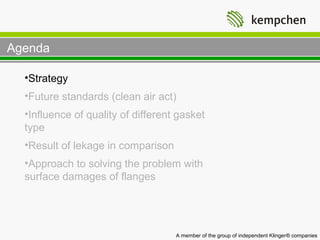 Agenda

  •Strategy
  •Future standards (clean air act)
  •Influence of quality of different gasket
  type
  •Result of lekage in comparison
  •Approach to solving the problem with
  surface damages of flanges




                                    A member of the group of independent Klinger® companies
 