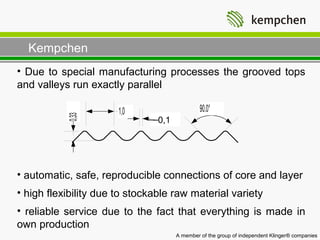 Kempchen
• Due to special manufacturing processes the grooved tops
and valleys run exactly parallel

                       1,0                    90.0°
           0,33



                              1,00
                              –0,1




• automatic, safe, reproducible connections of core and layer
• high flexibility due to stockable raw material variety
• reliable service due to the fact that everything is made in
own production
                                     A member of the group of independent Klinger® companies
 