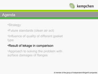 Agenda

  •Strategy
  •Future standards (clean air act)
  •Influence of quality of different gasket
  type
  •Result of lekage in comparison
  •Approach to solving the problem with
  surface damages of flanges




                                    A member of the group of independent Klinger® companies
 