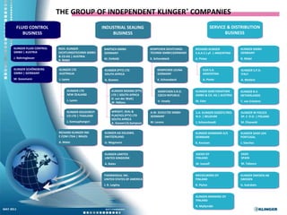 THE GROUP OF INDEPENDENT KLINGER® COMPANIES
       FLUID CONTROL                                   INDUSTRIAL SEALING                                               SERVICE & DISTRIBUTION
          BUSINESS                                         BUSINESS                                                            BUSINESS


      KLINGER FLUID CONTROL   RICH. KLINGER             BARTSCH GMBH                 KEMPCHEN DICHTUNGS-    RICHARD KLINGER             KLINGER GMBH
      GMBH | AUSTRIA          DICHTUNGSTECHNIK GMBH     GERMANY                      TECHNIK GMBH|GERMANY   S.A.A.C.I.yF. | ARGENTINA   GERMANY
                              & CO.KG | AUSTRIA
      J. Nahringbauer                                   M. Einfeldt                  K. Schonebeck          A. Pinter                   R. Rödel
                              R. Rödel

      KLINGER SCHÖNEBERG      KLINGER LTD               KLINGER (PTY) LTD                KEMPCHEN LEUNA          ELDI S.A.              KLINGER S.P.A.
      GMBH | GERMANY          AUSTRALIA                 SOUTH AFRICA                     GERMANY                 ARGENTINA              ITALY
      M. Gossmann             J. Lyons                  A. Goosen                        K. Schonebeck           A. Pinter              A. Molteni


                                    KLINGER LTD               KLINGER MZANSI (PTY)        KEMPCHEN S.R.O.   KLINGER GEBETSROITHER       KLINGER B.V.
                                    NEW ZEALAND               LTD | SOUTH AFRICA          CZECH REPUBLIC    GMBH & CO. KG | AUSTRIA     NETHERLANDS
                                                              D. van der Walt|
                                    J. Lyons                                              V. Vesely         M. Eder                     T. van Erkelens
                                                              W. Ndlovu


                                   KLINGER GOLDCREST          WRIGHT, SEAL &         A.W. SCHULTZE GMBH     S.A. KLINGER-SOGÉFILTRES    KLINGER W POLSCE
                                   CO LTD | THAILAND          PLASTICS (PTY) LTD     GERMANY                N.V. | BELGIUM              SP. Z O.O. | POLAND
                                                              SOUTH AFRICA
                                   J. Somsuphangsri           A. Goosen|G.Sampson    M. Lorenz              J. Schoonheydt              M. Flisowski


                              RICHARD KLINGER IND       KLINGER AG EGLISWIL                                 KLINGER DANMARK A/S         KLINGER SAIDI LDA
                              E COM LTDA | BRAZIL       SWITZERLAND                                         DENMARK                     PORTUGAL
                              A. Maier                  U. Wegmann                                          K. Knutzen                  J. Sánchez


                                                        KLINGER LIMITED                                     ASEKO OY                    SAIDI
                                                        UNITED KINGDOM                                      FINLAND                     SPAIN
                                                        A. Bates                                            M. Ivanoff                  M. Tabasco


                                                        THERMOSEAL INC.                                     MECKELBORG OY               KLINGER SWEDEN AB
                                                        UNITED STATES OF AMERICA                            FINLAND                     SWEDEN
                                                        J. R. Leighty                                       R. Plyhm                    A. Svärdsén


                                                                                                            KLINGER-RAMIKRO OY
                                                                                                            FINLAND
                                                                                                            R. Myllymäki
MAY 2011
                                                                                          A member of the group of independent Klinger® companies
 