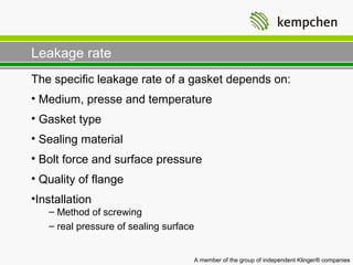 Leakage rate
The specific leakage rate of a gasket depends on:
• Medium, presse and temperature
• Gasket type
• Sealing material
• Bolt force and surface pressure
• Quality of flange
•Installation
   – Method of screwing
   – real pressure of sealing surface


                                        A member of the group of independent Klinger® companies
 