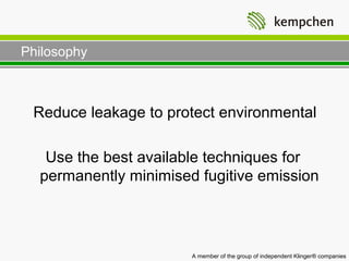 Philosophy



 Reduce leakage to protect environmental

   Use the best available techniques for
  permanently minimised fugitive emission



                       A member of the group of independent Klinger® companies
 
