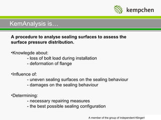 KemAnalysis is…

A procedure to analyse sealing surfaces to assess the
surface pressure distribution.

•Knowlegde about:
       - loss of bolt load during installation
       - deformation of flange

•Influence of:
        - uneven sealing surfaces on the sealing behaviour
        - damages on the sealing behaviour

•Determining:
       - necessary repairing measures
       - the best possible sealing configuration

                                         A member of the group of independent Klinger® companies
 