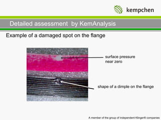 Detailed assessment by KemAnalysis
Example of a damaged spot on the flange


                                            surface pressure
                                            near zero




                                       shape of a dimple on the flange




                                A member of the group of independent Klinger® companies
 