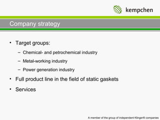 Company strategy

• Target groups:
   – Chemical- and petrochemical industry
   – Metal-working industry
   – Power generation industry

• Full product line in the field of static gaskets
• Services




                                    A member of the group of independent Klinger® companies
 
