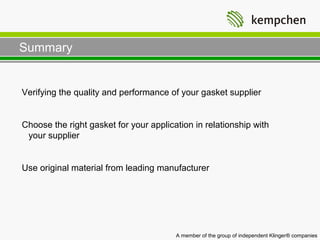 Summary


Verifying the quality and performance of your gasket supplier


Choose the right gasket for your application in relationship with
 your supplier


Use original material from leading manufacturer




                                        A member of the group of independent Klinger® companies
 