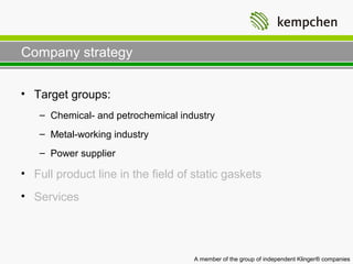 Company strategy

• Target groups:
   – Chemical- and petrochemical industry
   – Metal-working industry
   – Power supplier

• Full product line in the field of static gaskets
• Services




                                    A member of the group of independent Klinger® companies
 