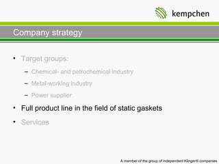 Company strategy

• Target groups:
   – Chemical- and petrochemical industry
   – Metal-working industry
   – Power supplier

• Full product line in the field of static gaskets
• Services




                                    A member of the group of independent Klinger® companies
 