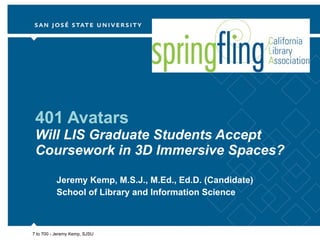 401 Avatars Will LIS Graduate Students Accept Coursework in 3D Immersive Spaces? Jeremy Kemp, M.S.J., M.Ed., Ed.D. (Candidate) School of Library and Information Science 7 to 700 - Jeremy Kemp, SJSU 