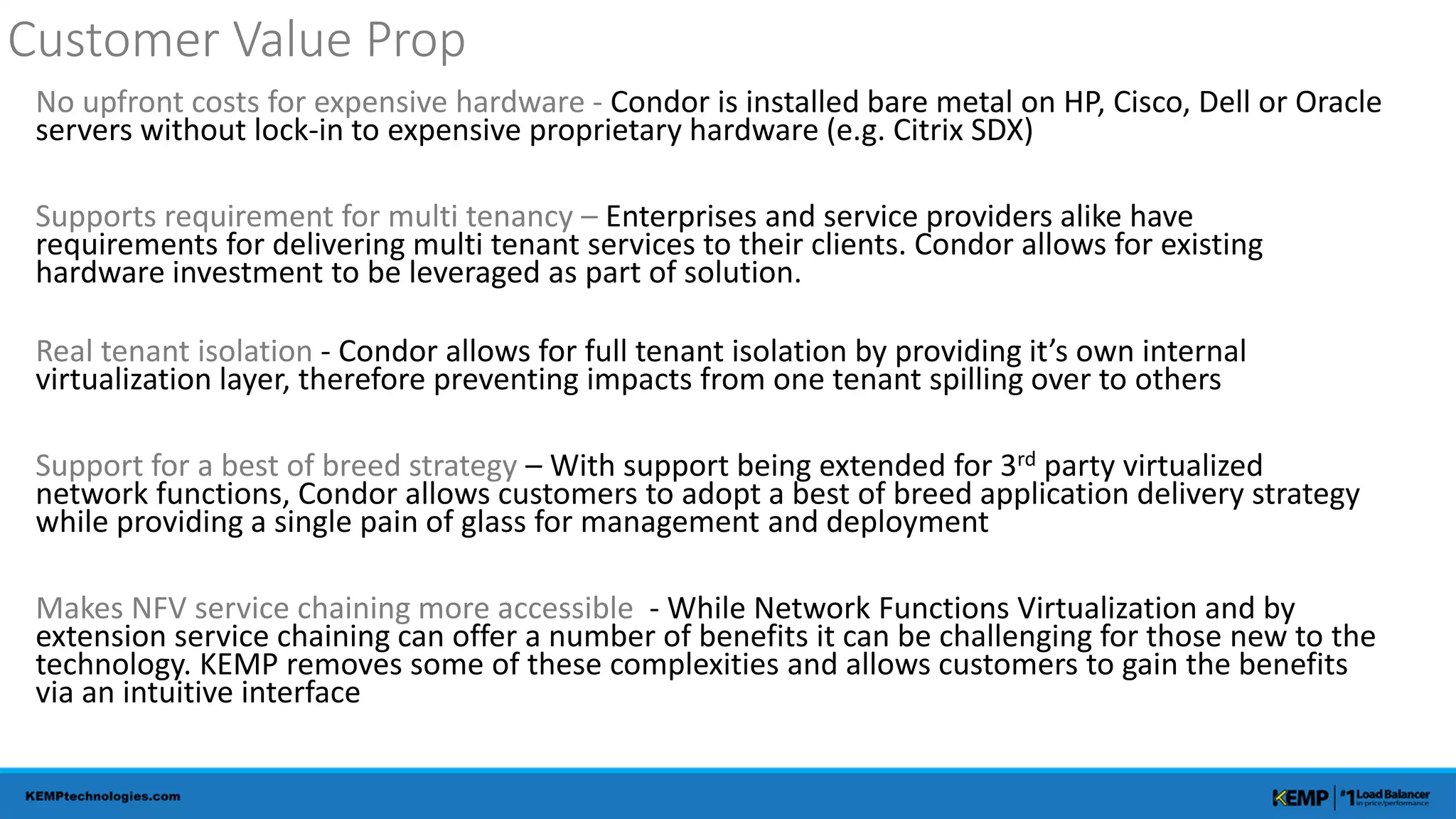Customer Value Prop 
No upfront costs for expensive hardware - Condor is installed bare metal on HP, Cisco, Dell or Oracle 
servers without lock-in to expensive proprietary hardware (e.g. Citrix SDX) 
Supports requirement for multi tenancy – Enterprises and service providers alike have 
requirements for delivering multi tenant services to their clients. Condor allows for existing 
hardware investment to be leveraged as part of solution. 
Real tenant isolation - Condor allows for full tenant isolation by providing it’s own internal 
virtualization layer, therefore preventing impacts from one tenant spilling over to others 
Support for a best of breed strategy – With support being extended for 3rd party virtualized 
network functions, Condor allows customers to adopt a best of breed application delivery strategy 
while providing a single pain of glass for management and deployment 
Makes NFV service chaining more accessible - While Network Functions Virtualization and by 
extension service chaining can offer a number of benefits it can be challenging for those new to the 
technology. KEMP removes some of these complexities and allows customers to gain the benefits 
via an intuitive interface 
 