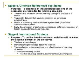 Stage 5. Criterion-Referenced Test Items Purpose:  To diagnose an individual possessions of the necessary prerequisites for learning new skills To check the results of student learning during the process of a lesson To provide document of students progress for parents or administrators Useful in evaluating the instructional system itself (Formative/ Summative evaluation) Early determination of performance measures before development of lesson plan and instructional materials  Stage 6. Instructional Strategy Purpose : To outline how instructional activities will relate to the accomplishment of the objectives The best lesson design  Demonstrating knowledge about the learners Tasks reflected in the objectives, and effectiveness of teaching strategies Choice of delivering system. Teacher-led, Group-paced vs. Learner-centered, Learner-paced 