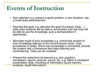 Events of Instruction Gain attention e.g. present a good problem, a new situation, use a multimedia advertisement.  Describe the goal: e.g. describe the goal of a lesson (task,...), state what students will be able to accomplish and how they will be able to use the knowledge, give a demonstration if appropriate.  Stimulate recall of prior knowledge e.g. remind the student of prior knowledge relevant to the current lesson (facts, rules, procedures or skills). Show how knowledge is connected, provide the student with a framework that helps learning and remembering. Tests can be included.  Present the material to be learned e.g. text, graphics, simulations, figures, pictures, sound, etc. e.g. follow a consistent presentation style, chunking of information (avoid memory overload, recall information)  