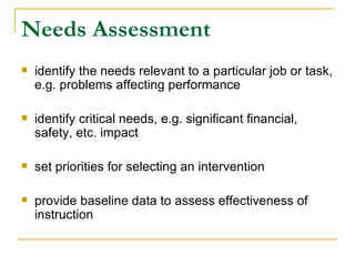 Needs Assessment identify the needs relevant to a particular job or task, e.g. problems affecting performance identify critical needs, e.g. significant financial, safety, etc. impact set priorities for selecting an intervention provide baseline data to assess effectiveness of instruction 