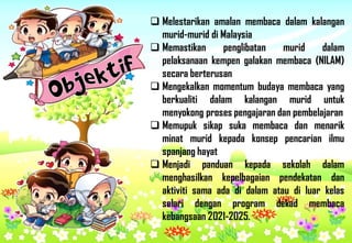  Melestarikan amalan membaca dalam kalangan
murid-murid di Malaysia
 Memastikan penglibatan murid dalam
pelaksanaan kempen galakan membaca (NILAM)
secara berterusan
 Mengekalkan momentum budaya membaca yang
berkualiti dalam kalangan murid untuk
menyokong proses pengajaran dan pembelajaran
 Memupuk sikap suka membaca dan menarik
minat murid kepada konsep pencarian ilmu
spanjang hayat
 Menjadi panduan kepada sekolah dalam
menghasilkan kepelbagaian pendekatan dan
aktiviti sama ada di dalam atau di luar kelas
selari dengan program dekad membaca
kebangsaan 2021-2025.
Rozzi
 