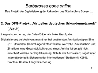 Barbarossa goes online   Das Projekt der Digitalisierung der Urkunden des Stadtarchivs Speyer … 2. Das DFG-Projekt „Virtuelles deutsches Urkundennetzwerk“ („VdU“) Langzeitspeicherung der Daten/Bilder als Zukunftsaufgabe Digitalisierung bei Archiven: macht nur bei bestimmten Archivalientypen Sinn (z.B. Urkunden, Sammlungen/Fotos/Plakate, wertvolle „Amtsbücher“ und Zimelien); eine Gesamtdigitalisierung eines Archivs ist derzeit nicht machbar! Vorteile der Digitalisierung: Schutz der Archivalien; Zugriff über Internet jederzeit; Sicherung der Informationen (Stadtarchiv Köln!). Problem: Kosten; Langzeitsicherung. 