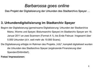 Barbarossa goes online   Das Projekt der Digitalisierung der Urkunden des Stadtarchivs Speyer … 3. Urkundendigitalisierung im Stadtarchiv Speyer Beginn der Digitalisierung (gemeinsame Digitalisierung: Urkunden der Stadtarchive Mainz, Worms und Speyer; Bistumsarchiv Speyer) im Stadtarchiv Speyer am 18. Januar 2011 an zwei Scannern (Format A 1), bis Ende Februar. Insgesamt über 5.000 Urkunden (d.h. weit mehr als 10.000 Scans). Die Digitalisierung erfolgte im Rahmen des Projekts „VdU“; komplett digitalisiert wurden die Urkunden des Stadtarchivs Speyer (ergänzende Finanzierung über Spenden/Drittmittel!).  Fotos/ Impressionen:  