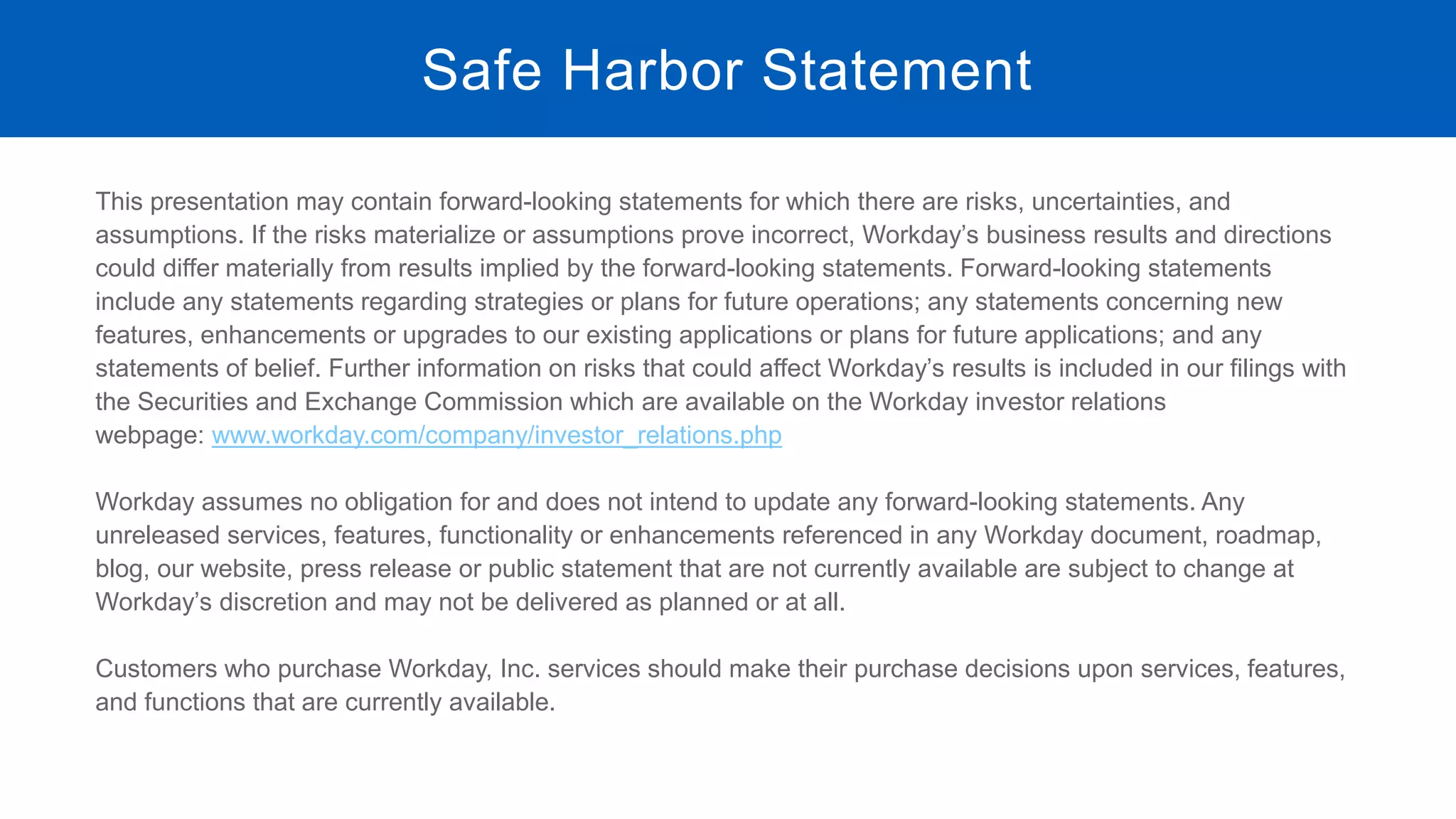 This presentation may contain forward-looking statements for which there are risks, uncertainties, and
assumptions. If the risks materialize or assumptions prove incorrect, Workday’s business results and directions
could differ materially from results implied by the forward-looking statements. Forward-looking statements
include any statements regarding strategies or plans for future operations; any statements concerning new
features, enhancements or upgrades to our existing applications or plans for future applications; and any
statements of belief. Further information on risks that could affect Workday’s results is included in our filings with
the Securities and Exchange Commission which are available on the Workday investor relations
webpage: www.workday.com/company/investor_relations.php
Workday assumes no obligation for and does not intend to update any forward-looking statements. Any
unreleased services, features, functionality or enhancements referenced in any Workday document, roadmap,
blog, our website, press release or public statement that are not currently available are subject to change at
Workday’s discretion and may not be delivered as planned or at all.
Customers who purchase Workday, Inc. services should make their purchase decisions upon services, features,
and functions that are currently available.
Safe Harbor Statement
 