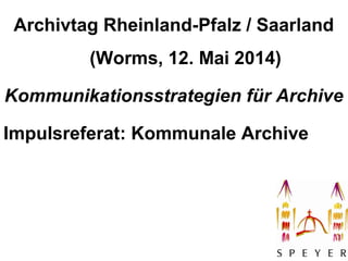 1
Archivtag Rheinland-Pfalz / Saarland
(Worms, 12. Mai 2014)
Kommunikationsstrategien für Archive
Impulsreferat: Kommunale Archive
 