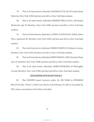 24 of 62
79. That at all times herein, defendant MAHMOUD TELAB, 99 Linden Street,
Malverne, New York 11565, has been and still is a New York State resident.
80. That at all times herein, defendant SHIRROD BELLS HALL, 454 Empire
Boulevard, Apt. 2F, Brooklyn, New York 11256, has been and still is a New York State
resident.
81. That at all times herein, defendant LATISHA GANNAWAY, 1620 St.John's
Place, Apartment 4F, Brooklyn, New York 11223, has been and still is a New York State
resident.
82. That at all times herein, defendant DERRON SMITH, 131 Belmont Avenue,
Brooklyn, New York 11212, has been and still is a New York State resident.
83. That at all times herein, defendant JOSEPH BENOIT, 2242 Clarendon Road,
Apt. 1F, Brooklyn, New York 11238, has been and still is a New York State resident.
84. That at all times herein, defendant JAMES ESTIMOND, 65 Willoughby
Avenue, Brooklyn, New York 11205, has been and still is a New York State resident.
THE KEMPER INSURANCE POLICY
85. That KEMPER issued insurance policy No. RB 710684 to PETERSON
BELLEVUE (the "Policy"), which was effective from February 23, 2015 to November 24,
2015, when a cancellation of the Policy took effect.
14
 