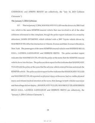 38 of 62
CHERNIKAU and JOSEPH BENOIT are collectively, the "July 14, 2015 Collision
Claimants.")
The January 3, 2016 Collision:
117. That onJanuary 3, 2016, MAHOGANYYULLESwasthe driver of a2001 Ford
van, which is the same KEMPER-insured vehicle that was involved in all of the other
collisions referenced in this complaint, though the police report indicates it is owned by
defendant, JAMES ESTIMOND, which collided with a 2007 Toyota vehicle driven by
MAHMOUD TELAB at the intersection of Atlantic Avenue and Hale Avenue in Brooklyn,
New York. The passengers of the same KEMPER-insured vehicle were SHIRROD BELLS
HALL, LATISHA GANNAWAY and DERRON SMITH. The police accident report
indicates that MAHMOUD TELAB told the police at the scene that the KEMPER-insured
vehicle drove into his lane. The police accident report further indicates that MAHOGANY
YULLES told the police at the scene that the adverse vehicle entered his lane and struck the
KEMPER vehicle. The police accident reportfurther indicates that MAHOGANY YULLES
and MAHMOUD TELAB reported no physical injury at the scene, had no visible physical
injury and refused medical attention at the scene, that damage to both vehicles was minor
and that airbags did not deploy. (MAHOGANY YULLES, MAHMOUD TELAB SHIRROD
BELLS HALL, LATISHA GANNAWAY and DERRON SMITH are collectively, the
"January 3, 2016 Collision Claimants.")
28
 