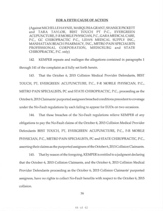 46 of 62
FOR A FIFTH CAUSE OF ACTION
(Against MICHELLE HAYNIE, MARQUISIA GRANT, SHANICE PICKETT
and TARA TAYLOR, BEST TOUCH PT P.C., EVERGREEN
ACUPUNCTURE, F-R MOBILE PHYSICIAN, P.C., GARA MEDICAL CARE,
P.C., GC CHIROPRACTIC P.C., LIDNS MEDICAL SUPPLY INC.,
MANHATTAN BEACH PHARMACY, INC., METRO PAIN SPECIALISTS
PROFESSIONAL CORPORATION, MEDICSURG and STATE
CHIROPRACTIC, P.C. only)
142. KEMPER repeats and realleges the allegations contained in paragraphs 1
through 141 of the complaint as if fully set forth herein.
143. That the October 6, 2015 Collision Medical Provider Defendants, BEST
TOUCH, PT, EVERGREEN ACUPUNCTURE, P.C., F-R MOBILE PHYSICIAN, P.C.,
METRO PAIN SPECIALISTS, PC and STATE CHIROPRACTIC, P.C., proceeding as the
October 6, 2015 Claimants1
purported assignees breached conditions precedentto coverage
under the No-Fault regulations by each failing to appear for EUOs on two occasions.
144. That these breaches of the No-Fault regulations relieve KEMPER of any
obligations to pay the No-Fault claims of the October 6, 2015 Collision Medical Provider
Defendants BEST TOUCH, PT, EVERGREEN ACUPUNCTURE, P.C., F-R MOBILE
PHYSICIAN, P.C., METRO PAIN SPECIALISTS, PC and STATE CHIROPRACTIC, P.C.,
asserting their claims as the purported assignees of the October 6, 2015 CollisionClaimants.
145. That by reason of the foregoing, KEMPER is entitled to a judgment declaring
that the October 6, 2015 Collision Claimants, and the October 6, 2015 Collision Medical
Provider Defendants proceeding as the October 6, 2015 Collision Claimants1
purported
assignees, have no rights to collect No-Fault benefits with respect to the October 6, 2015
collision.
36
 