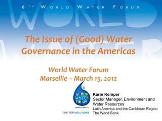 The Issue of (Good) Water
Governance in the Americas
      World Water Forum
    Marseille – March 15, 2012

                     Karin Kemper
                     Sector Manager, Environment and
                     Water Resources
                     Latin America and the Caribbean Region
                     The World Bank
 