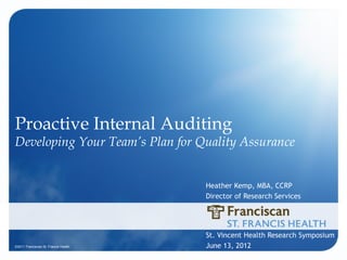 Proactive Internal Auditing
Developing Your Team’s Plan for Quality Assurance


                                      Heather Kemp, MBA, CCRP
                                      Director of Research Services




                                      St. Vincent Health Research Symposium
©2011 Franciscan St. Francis Health   June 13, 2012
 