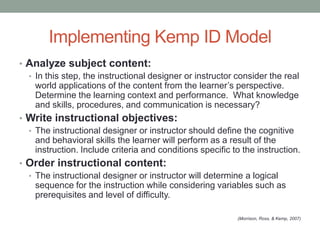 Implementing Kemp ID Model
• Analyze subject content:
  • In this step, the instructional designer or instructor consider the real
    world applications of the content from the learner’s perspective.
    Determine the learning context and performance. What knowledge
    and skills, procedures, and communication is necessary?
• Write instructional objectives:
  • The instructional designer or instructor should define the cognitive
    and behavioral skills the learner will perform as a result of the
    instruction. Include criteria and conditions specific to the instruction.
• Order instructional content:
  • The instructional designer or instructor will determine a logical
    sequence for the instruction while considering variables such as
    prerequisites and level of difficulty.

                                                           (Morrison, Ross, & Kemp, 2007)
 