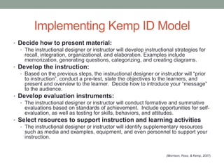 Implementing Kemp ID Model
• Decide how to present material:
   • The instructional designer or instructor will develop instructional strategies for
     recall, integration, organizational, and elaboration. Examples include
     memorization, generating questions, categorizing, and creating diagrams.
• Develop the instruction:
   • Based on the previous steps, the instructional designer or instructor will “prior
     to instruction”, conduct a pre-test, state the objectives to the learners, and
     present and overview to the learner. Decide how to introduce your “message”
     to the audience.
• Develop evaluation instruments:
   • The instructional designer or instructor will conduct formative and summative
     evaluations based on standards of achievement. Include opportunities for self-
     evaluation, as well as testing for skills, behaviors, and attitudes.
• Select resources to support instruction and learning activities
   • The instructional designer or instructor will identify supplementary resources
     such as media and examples, equipment, and even personnel to support your
     instruction.


                                                                   (Morrison, Ross, & Kemp, 2007)
 