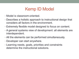 Kemp ID Model
• Model is classroom-oriented.
• Describes a holistic approach to instructional design that
    considers all factors in the environment.
•   Extremely flexible model designed to focus on content.
•   A general systems view of development: all elements are
    interdependent.
•   All the elements can be performed simultaneously.
•   Developer can start anywhere.
•   Learning needs, goals, priorities and constraints
    determine the instructional solutions.
 