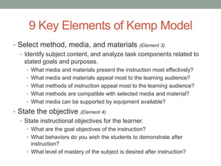 9 Key Elements of Kemp Model
• Select method, media, and materials (Element 3)
  • Identify subject content, and analyze task components related to
    stated goals and purposes.
     • What media and materials present the instruction most effectively?
     • What media and materials appeal most to the learning audience?
     • What methods of instruction appeal most to the learning audience?
     • What methods are compatible with selected media and material?
     • What media can be supported by equipment available?

• State the objective (Element 4)
  • State instructional objectives for the learner.
     • What are the goal objectives of the instruction?
     • What behaviors do you wish the students to demonstrate after
       instruction?
     • What level of mastery of the subject is desired after instruction?
 