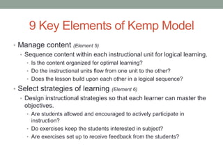 9 Key Elements of Kemp Model
• Manage content (Element 5)
  • Sequence content within each instructional unit for logical learning.
     • Is the content organized for optimal learning?
     • Do the instructional units flow from one unit to the other?
     • Does the lesson build upon each other in a logical sequence?

• Select strategies of learning (Element 6)
  • Design instructional strategies so that each learner can master the
    objectives.
     • Are students allowed and encouraged to actively participate in
       instruction?
     • Do exercises keep the students interested in subject?
     • Are exercises set up to receive feedback from the students?
 