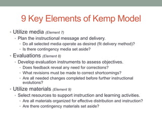 9 Key Elements of Kemp Model
• Utilize media (Element 7)
  • Plan the instructional message and delivery.
     • Do all selected media operate as desired (fit delivery method)?
     • Is there contingency media set aside?
• Evaluations (Element 8)
  • Develop evaluation instruments to assess objectives.
     • Does feedback reveal any need for corrections?
     • What revisions must be made to correct shortcomings?
     • Are all needed changes completed before further instructional
      evolutions?
• Utilize materials (Element 9)
  • Select resources to support instruction and learning activities.
     • Are all materials organized for effective distribution and instruction?
     • Are there contingency materials set aside?
 