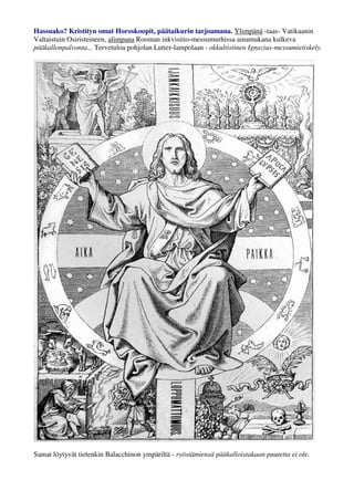 Hassuako? Kristityn omat Horoskoopit, päätaikurin tarjoamana. Ylimpänä -taas- Vatikaanin 
Valtaistuin Osiristeineen, alimpana Rooman inkvisitio-messumurhissa aina mukana kulkeva 
pääkallonpalvonta... Tervetuloa pohjolan Lutter-lampolaan - okkultistinen Ignazius-messumietiskely. 
Samat löytyvät tietenkin Balacchinon ympäriltä - ryöstämiensä pääkalloistakaan puutetta ei ole. 
 