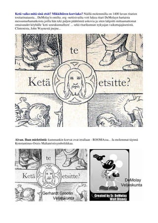 Ketä vaiko mitä sinä etsit? Mikkihiiren korviako? Näillä molemmilla on 1400 luvun ritarien 
tositarinatausta... DeMolay'n omilta .org -nettisivuilta voit lukea ritari DeMolayn hartaista 
messumurhamatkoista joilla hän teki paljon päättömiä uskovia ja siten lahjoitti mittaamattomat 
omaisuudet köyhälle 'koti seurakunnalleen' ... sekä ritarikunnan nykyajan vaikuttajajäsenistä, 
Clintonista, John Waynestä jnejne... 
Aivan. Ihan mieletöntä: kummankin korvat ovat irrallaan - ROOMAssa... Ja molemmat täynnä 
Konstantinus-Osiris Maltanristisymboliikkaa. 
 